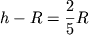 $h - R = {\displaystyle \frac{\displaystyle {\displaystyle 2}}{\displaystyle {\displaystyle 5}}}R$