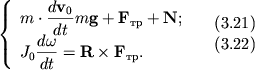 $ {\displaystyle \left\{\displaystyle {\displaystyle \begin{array}{l} {\displaystyle m \cdot {\displaystyle \frac{\displaystyle {\displaystyle d{\displaystyle \bf v}_{0} }}{\displaystyle {\displaystyle dt}}}m{\displaystyle \bf g} + {\displaystyle \bf F}_{} + {\displaystyle \bf N};} \\ {\displaystyle J_{0} {\displaystyle \frac{\displaystyle {\displaystyle d\omega}}{\displaystyle {\displaystyle dt}}} = {\displaystyle \bf R}\times {\displaystyle \bf F}_{} .} \\ \end{array}} \right.} \quad \begin{array}{l} (3.21) \\ (3.22) \\ \end{array} $