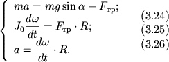 $ {\displaystyle \left\{\displaystyle {\displaystyle \begin{array}{l} {\displaystyle ma = mg\sin \alpha - F_{} ;} \\ {\displaystyle J_{0} {\displaystyle \frac{\displaystyle {\displaystyle d\omega }}{\displaystyle {\displaystyle dt}}} = F_{} \cdot R;} \\ {\displaystyle a = {\displaystyle \frac{\displaystyle {\displaystyle d\omega }}{\displaystyle {\displaystyle dt}}} \cdot R.} \\ \end{array}} \right.} \quad \begin{array}{l} (3.24) \\ (3.25) \\ (3.26) \\ \end{array} $